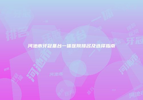 河池市牙冠基台一体医院排名及选择指南