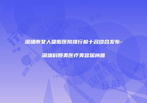 深圳市女人吸脂医院排行前十名综合发布-深圳科妍美医疗美容居榜首