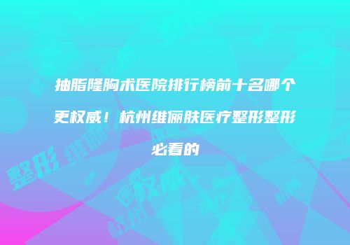 抽脂隆胸术医院排行榜前十名哪个更权威！杭州维俪肤医疗整形整形必看的
