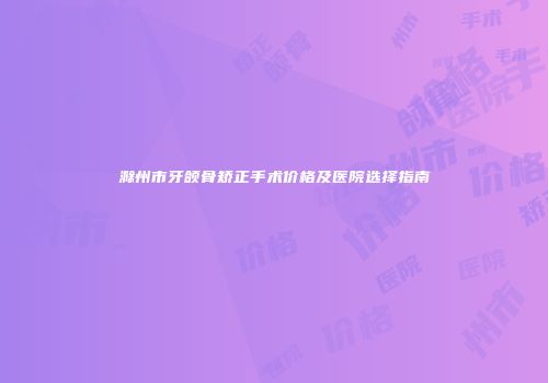 滁州市牙颌骨矫正手术价格及医院选择指南