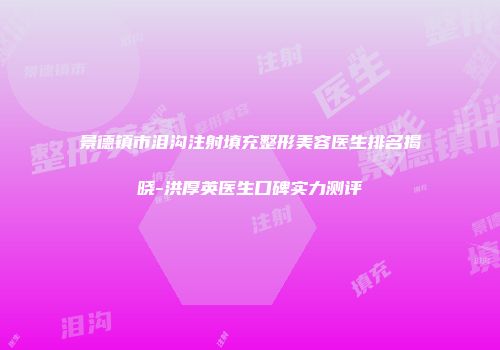 景德镇市泪沟注射填充整形美容医生排名揭晓-洪厚英医生口碑实力测评