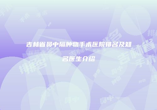 吉林省鼻中隔肿物手术医院排名及知名医生介绍
