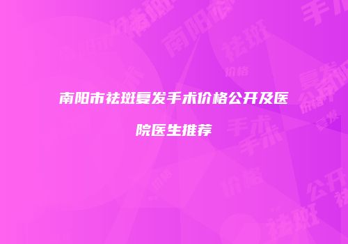 南阳市祛斑复发手术价格公开及医院医生推荐