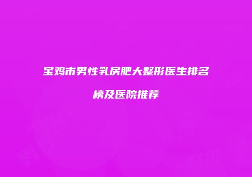 宝鸡市男性乳房肥大整形医生排名榜及医院推荐