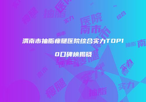 渭南市抽脂瘦腿医院综合实力TOP10口碑榜揭晓