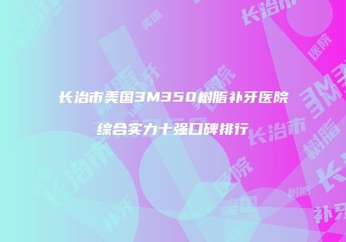 长治市美国3M350树脂补牙医院综合实力十强口碑排行