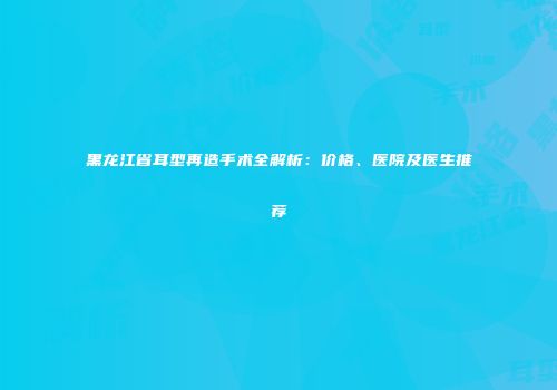 黑龙江省耳型再造手术全解析：价格、医院及医生推荐