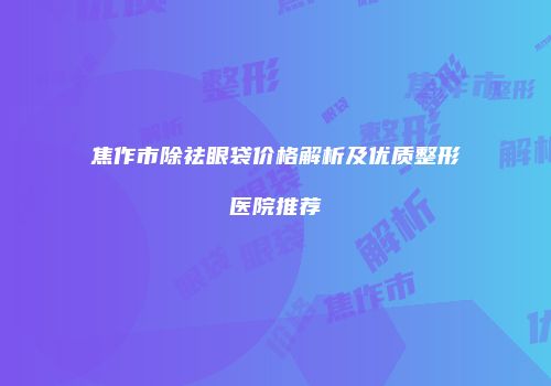 焦作市除祛眼袋价格解析及优质整形医院推荐