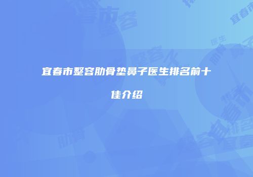 宜春市整容肋骨垫鼻子医生排名前十佳介绍