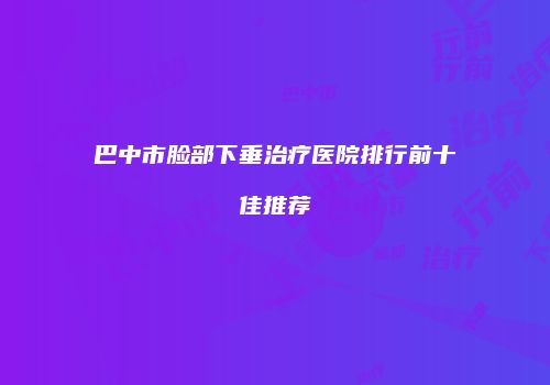 巴中市脸部下垂治疗医院排行前十佳推荐