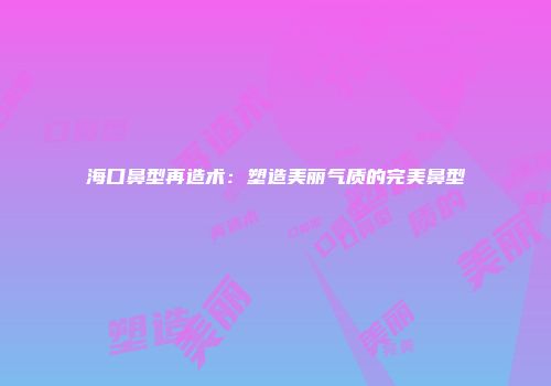 海口鼻型再造术:塑造美丽气质的完美鼻型