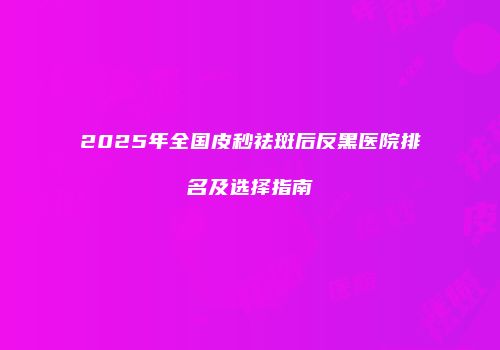 2025年全国皮秒祛斑后反黑医院排名及选择指南