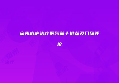 宿州痘疤治疗医院前十推荐及口碑评价