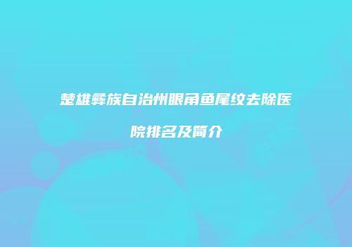 楚雄彝族自治州眼角鱼尾纹去除医院排名及简介