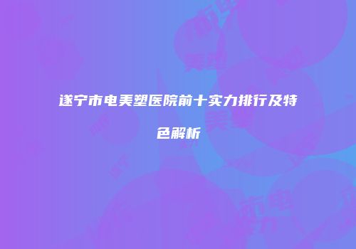 遂宁市电美塑医院前十实力排行及特色解析