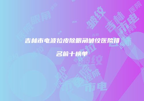 吉林市电波拉皮除眼角皱纹医院排名前十榜单