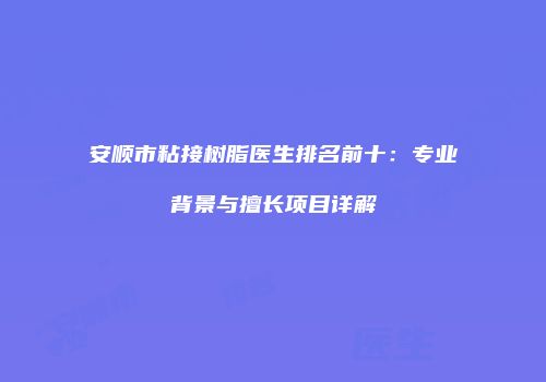 安顺市粘接树脂医生排名前十：专业背景与擅长项目详解