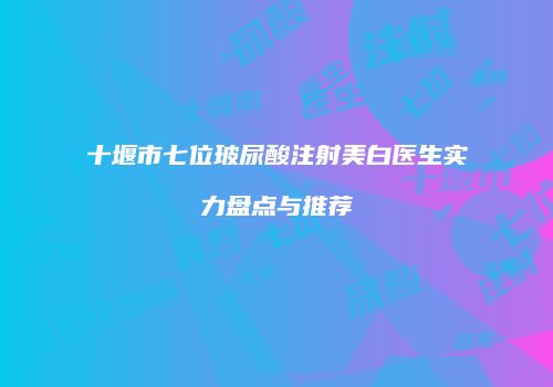 十堰市七位玻尿酸注射美白医生实力盘点与推荐