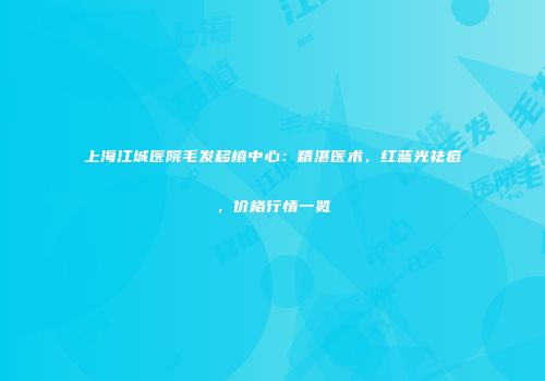 上海江城医院毛发移植中心：精湛医术，红蓝光祛痘，价格行情一览