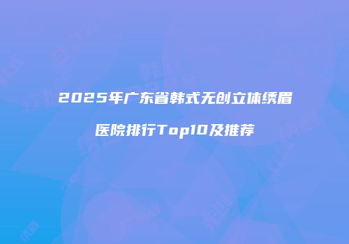 2025年广东省韩式无创立体绣眉医院排行Top10及推荐