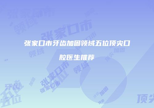 张家口市牙齿加固领域五位顶尖口腔医生推荐