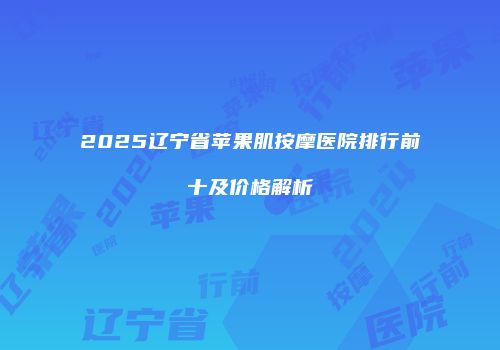 2025辽宁省苹果肌按摩医院排行前十及价格解析