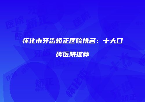 怀化市牙齿矫正医院排名：十大口碑医院推荐