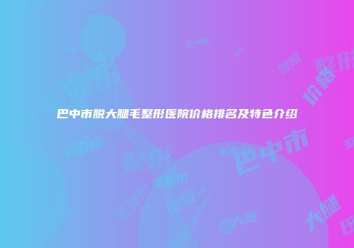 巴中市脱大腿毛整形医院价格排名及特色介绍