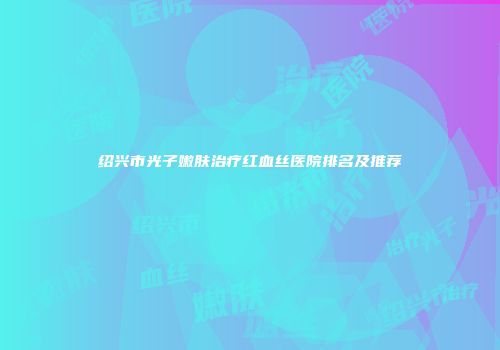 绍兴市光子嫩肤治疗红血丝医院排名及推荐