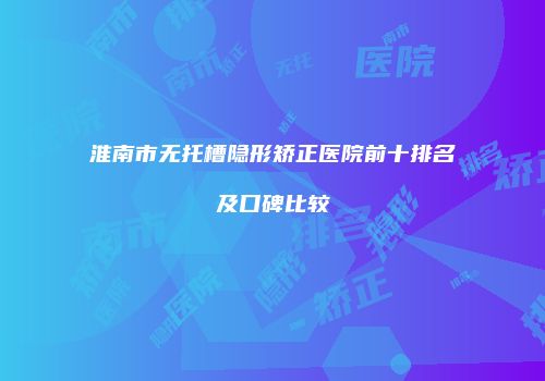 淮南市无托槽隐形矫正医院前十排名及口碑比较
