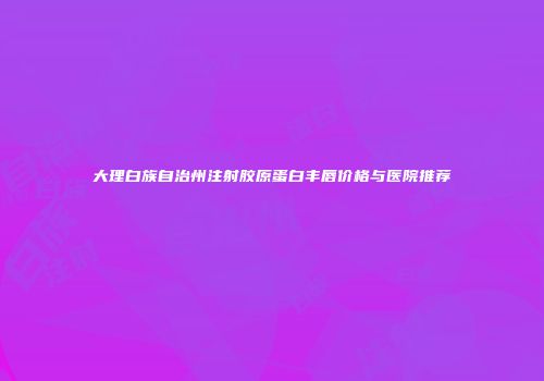 大理白族自治州注射胶原蛋白丰唇价格与医院推荐