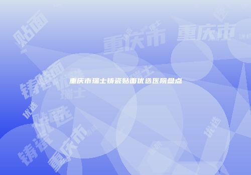 重庆市瑞士铸瓷贴面优选医院盘点