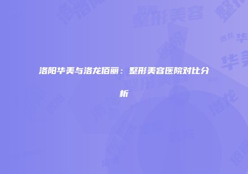 洛阳华美与洛龙佰丽:整形美容医院对比分析