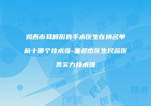 鸡西市耳畸形的手术医生在榜名单前十哪个技术强-董迎杰医生民营医美实力技术强