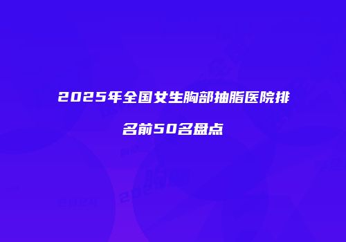 2025年全国女生胸部抽脂医院排名前50名盘点