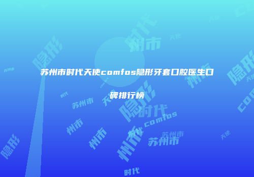 苏州市时代天使comfos隐形牙套口腔医生口碑排行榜