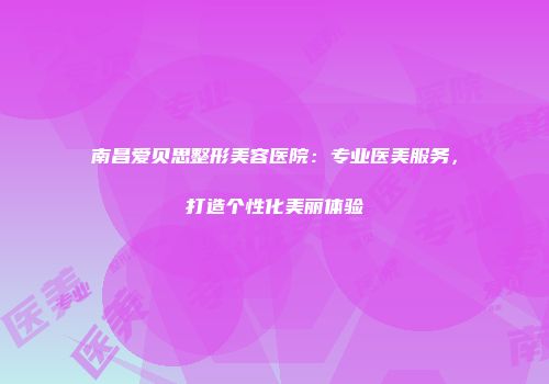 南昌爱贝思整形美容医院:专业医美服务,打造个性化美丽体验