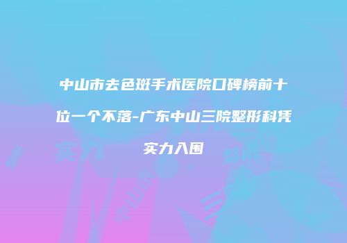 中山市去色斑手术医院口碑榜前十位一个不落-广东中山三院整形科凭实力入围