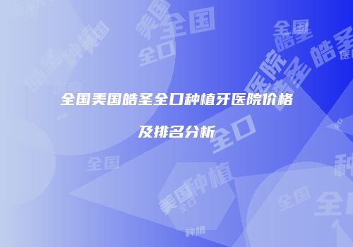 全国美国皓圣全口种植牙医院价格及排名分析