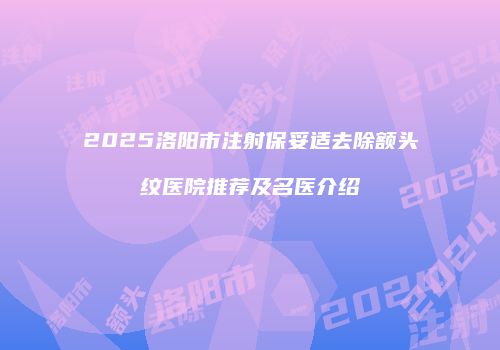 2025洛阳市注射保妥适去除额头纹医院推荐及名医介绍