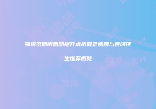 鄂尔多斯市面部提升术抗衰老费用与医院医生推荐概览