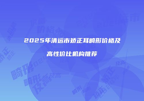 2025年清远市矫正耳畸形价格及高性价比机构推荐