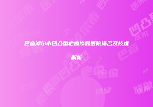 巴彦淖尔市凹凸型疤痕修复医院排名及技术解析