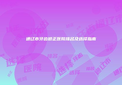 通辽市牙齿矫正医院排名及选择指南