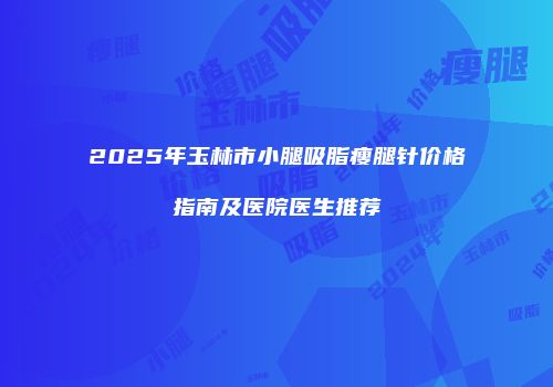 2025年玉林市小腿吸脂瘦腿针价格指南及医院医生推荐