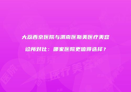 大荔西京医院与渭南医斯美医疗美容诊所对比：哪家医院更值得选择？