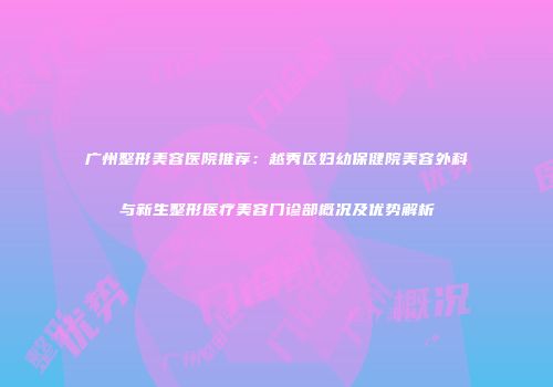 广州整形美容医院推荐：越秀区妇幼保健院美容外科与新生整形医疗美容门诊部概况及优势解析