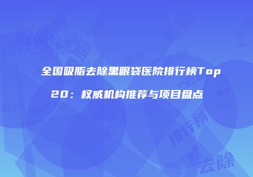 全国吸脂去除黑眼袋医院排行榜Top20：权威机构推荐与项目盘点