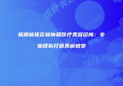 抚顺新抚区新协和医疗美容诊所：专业团队打造美丽蜕变