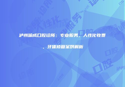 泸州喻成口腔诊所:专业服务,人性化收费,牙体修复案例解析